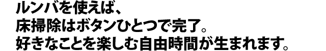 ルンバを使えば、床掃除はボタンひとつで完了。好きなことを楽しむ自由時間が生まれます。