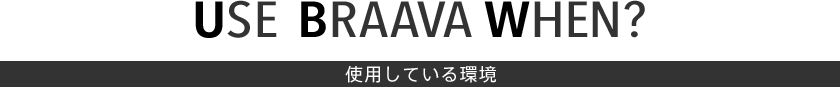 USE BRAAVA WHEN？　使用している環境