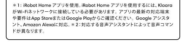 1: iRobot Home ץѡiRobot Home ץѤˤϡKlaaraWi-Fiͥåȥ³Ƥɬפޤץκǿбü׷App StoreޤGoogle Play餴ǧGoogle ȡAmazon Alexaб2б벻ȤˤäƲޥɤۤʤޤ